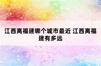 江西离福建哪个城市最近 江西离福建有多远